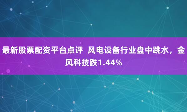 最新股票配资平台点评  风电设备行业盘中跳水，金风科技跌1.44%