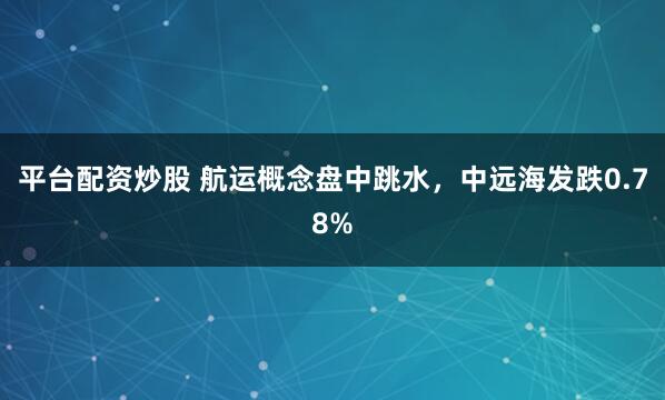 平台配资炒股 航运概念盘中跳水，中远海发跌0.78%