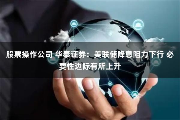 股票操作公司 华泰证券：美联储降息阻力下行 必要性边际有所上升