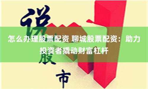 怎么办理股票配资 聊城股票配资：助力投资者撬动财富杠杆