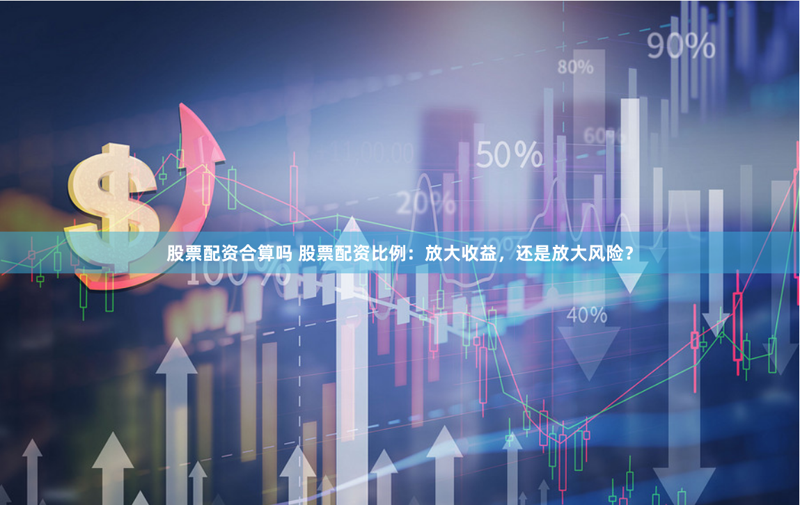 股票配资合算吗 股票配资比例：放大收益，还是放大风险？
