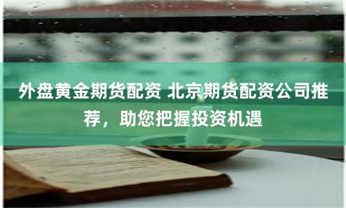 外盘黄金期货配资 北京期货配资公司推荐，助您把握投资机遇